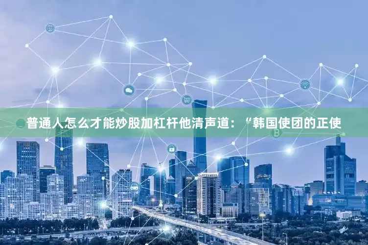 普通人怎么才能炒股加杠杆他清声道：“韩国使团的正使