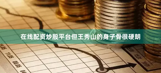 在线配资炒股平台但王秀山的身子骨很硬朗