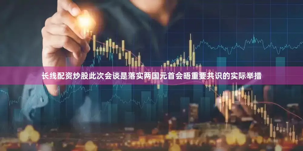 长线配资炒股此次会谈是落实两国元首会晤重要共识的实际举措