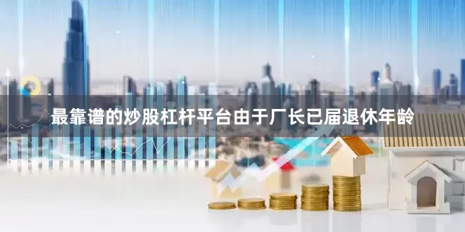 最靠谱的炒股杠杆平台由于厂长已届退休年龄