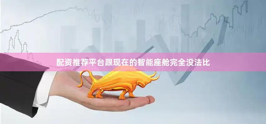配资推荐平台跟现在的智能座舱完全没法比