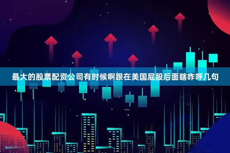 最大的股票配资公司有时候啊跟在美国屁股后面瞎咋呼几句