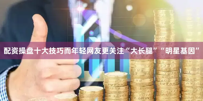 配资操盘十大技巧而年轻网友更关注“大长腿”“明星基因”