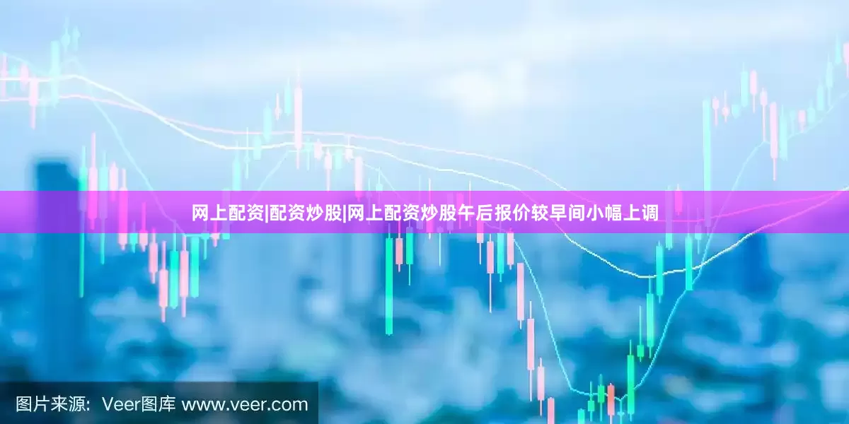 网上配资|配资炒股|网上配资炒股午后报价较早间小幅上调