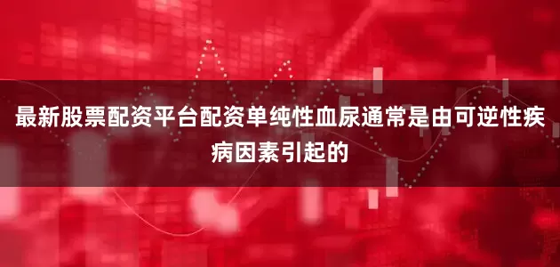 最新股票配资平台配资单纯性血尿通常是由可逆性疾病因素引起的