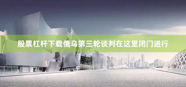 股票杠杆下载俄乌第三轮谈判在这里闭门进行