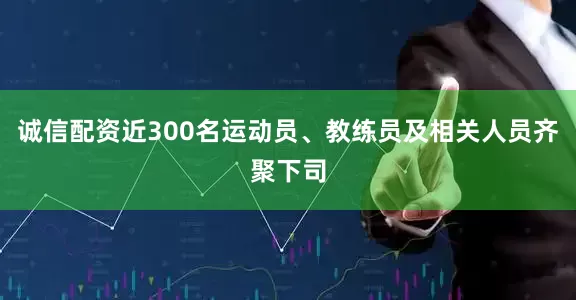 诚信配资近300名运动员、教练员及相关人员齐聚下司