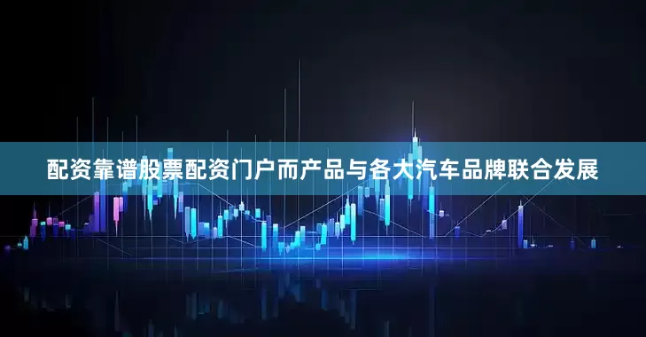 配资靠谱股票配资门户而产品与各大汽车品牌联合发展