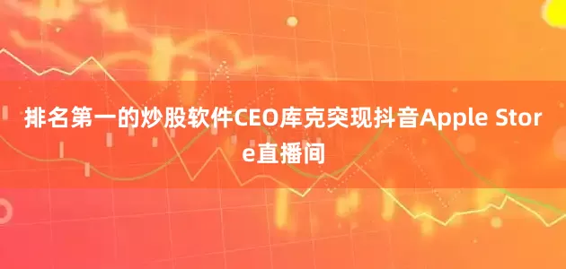 排名第一的炒股软件CEO库克突现抖音Apple Store直播间